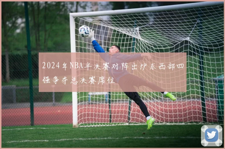 2024年NBA半决赛对阵出炉东西部四强争夺总决赛席位