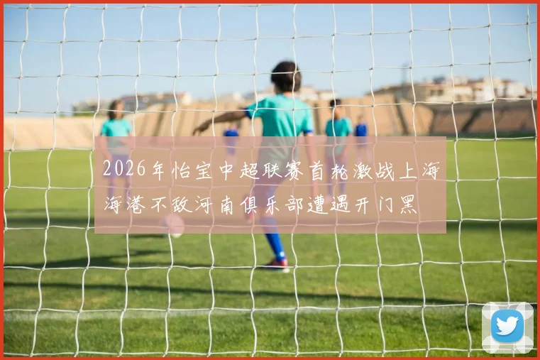 2026年怡宝中超联赛首轮激战上海海港不敌河南俱乐部遭遇开门黑