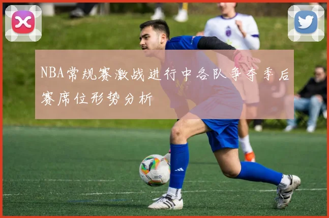NBA常规赛激战进行中各队争夺季后赛席位形势分析