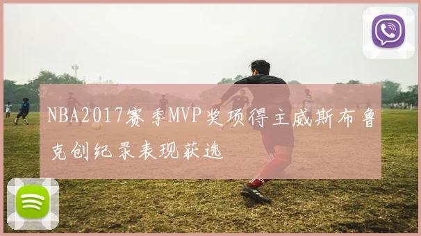 NBA2017赛季MVP奖项得主威斯布鲁克创纪录表现获选